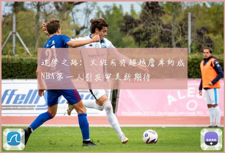 追梦之路：文班或将超越詹库约成NBA第一人引发审美新期待