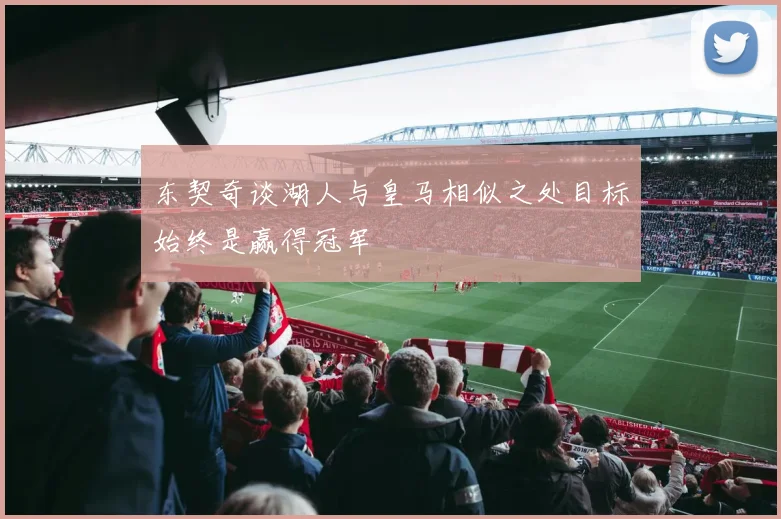 东契奇谈湖人与皇马相似之处目标始终是赢得冠军