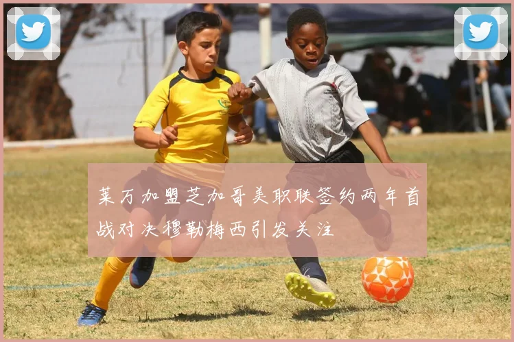 莱万加盟芝加哥美职联签约两年首战对决穆勒梅西引发关注