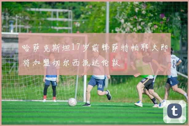 哈萨克斯坦17岁前锋萨特帕耶夫即将加盟切尔西抵达伦敦