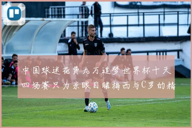 中国球迷花费九万追梦世界杯十天四场赛只为亲眼目睹梅西与C罗的精彩对决