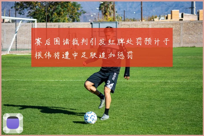 赛后围堵裁判引发红牌处罚预计于根伟将遭中足联追加惩罚