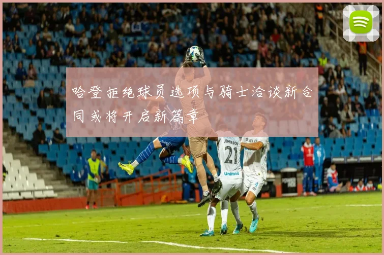 哈登拒绝球员选项与骑士洽谈新合同或将开启新篇章