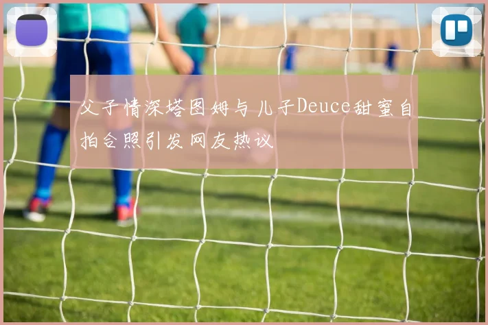 父子情深塔图姆与儿子Deuce甜蜜自拍合照引发网友热议