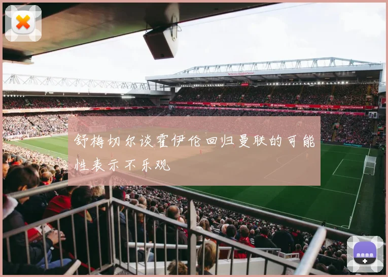 舒梅切尔谈霍伊伦回归曼联的可能性表示不乐观
