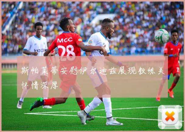 斯帕莱蒂安慰伊尔迪兹展现教练关怀情深厚