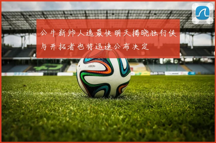 公牛新帅人选最快明天揭晓独行侠与开拓者也将迅速公布决定