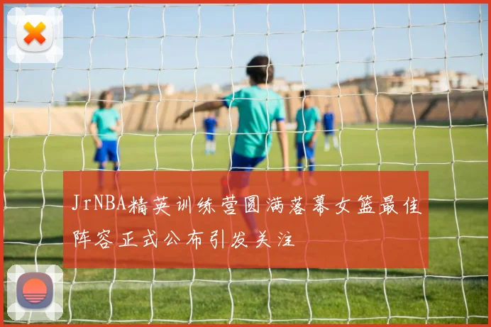 JrNBA精英训练营圆满落幕女篮最佳阵容正式公布引发关注