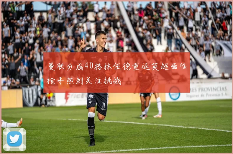 曼联分成40格林伍德重返英超面临枪手热刺关注挑战