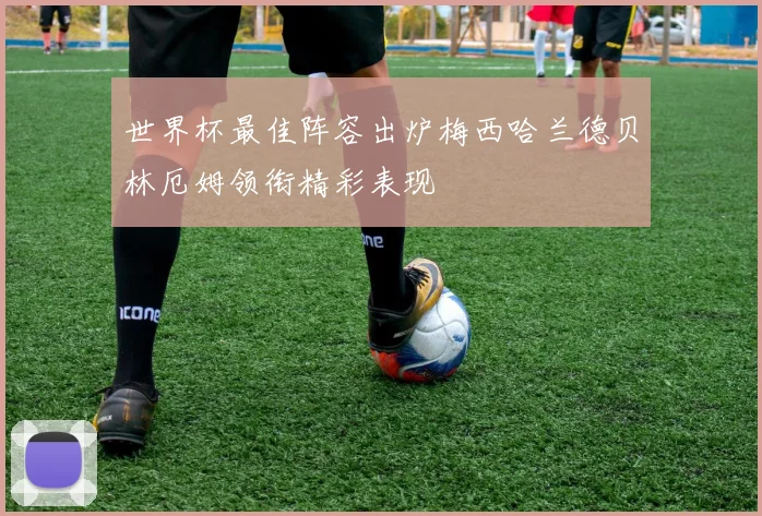 世界杯最佳阵容出炉梅西哈兰德贝林厄姆领衔精彩表现