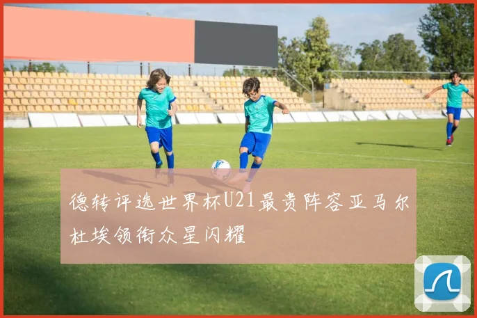 德转评选世界杯U21最贵阵容亚马尔杜埃领衔众星闪耀